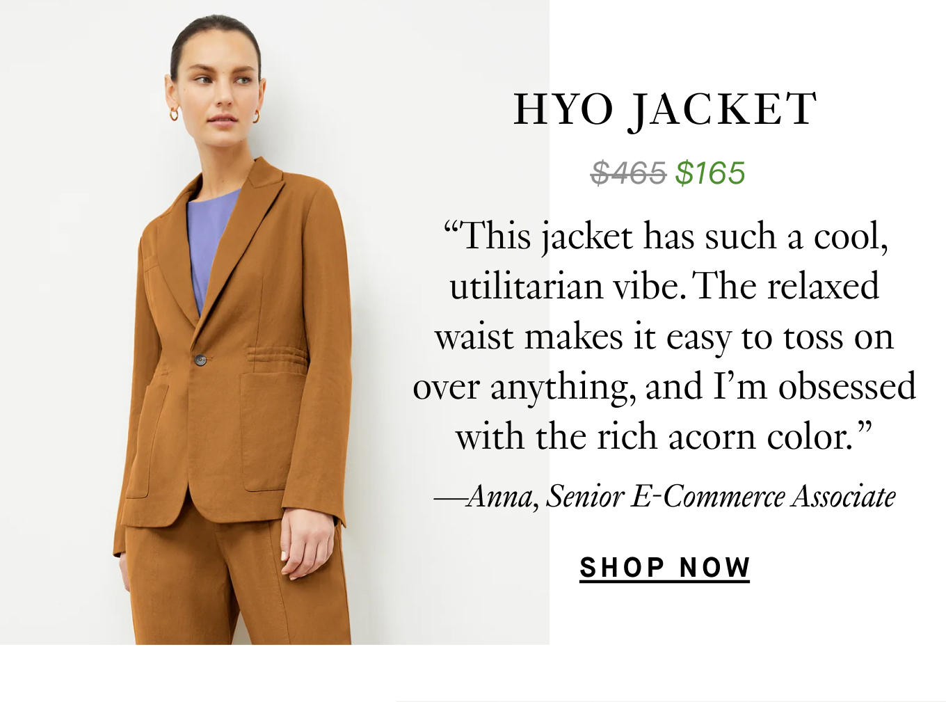 The Hyo Jacket: “This jacket has such a cool, utilitarian vibe. The relaxed waist makes it easy to toss on over anything, and I’m obsessed with the rich acorn color. ” —Anna, Senior E-Commerce Associate.