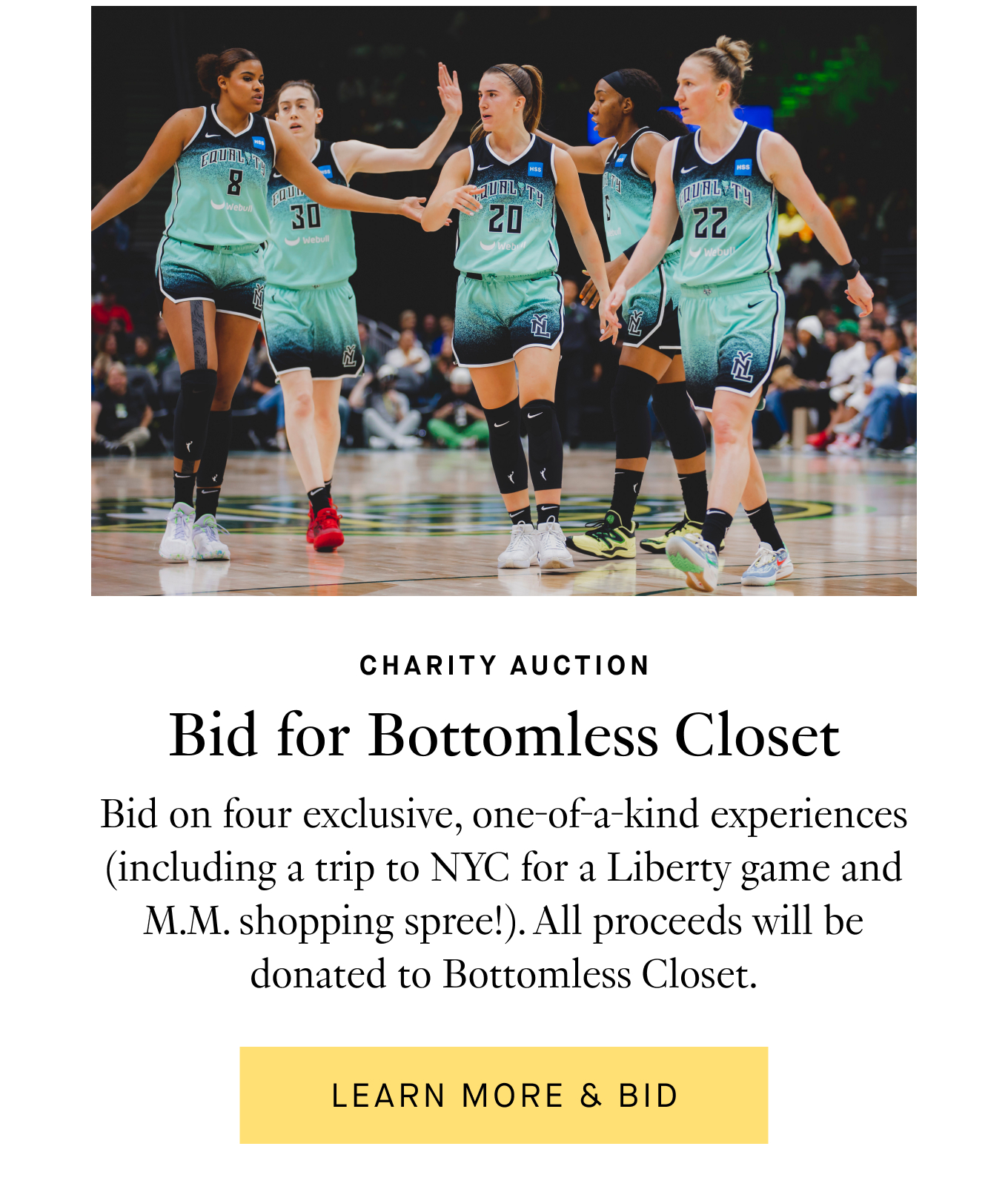 Charity Auction: Bid for Bottomless Closet. Bid on four exclusive, one-of-a-kind experiences (including a trip to NYC for a Liberty game and M.M. shopping spree!). All proceeds will be donated to Bottomless Closet. Learn More & Bid.