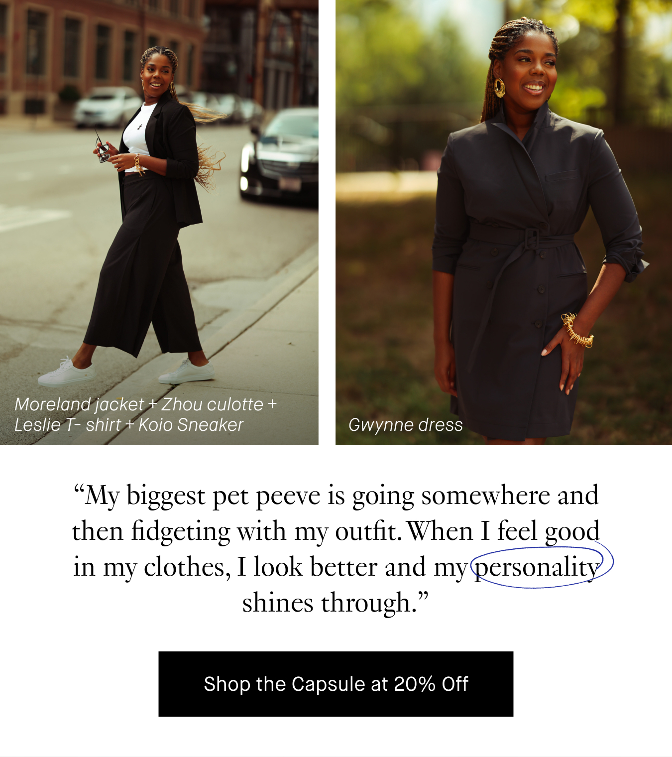 “My biggest pet peeve is going somewhere and then fidgeting with my outfit. When I feel good in my clothes, I look better, and my personality shines through.” Shop the Capsule at 20% Off.