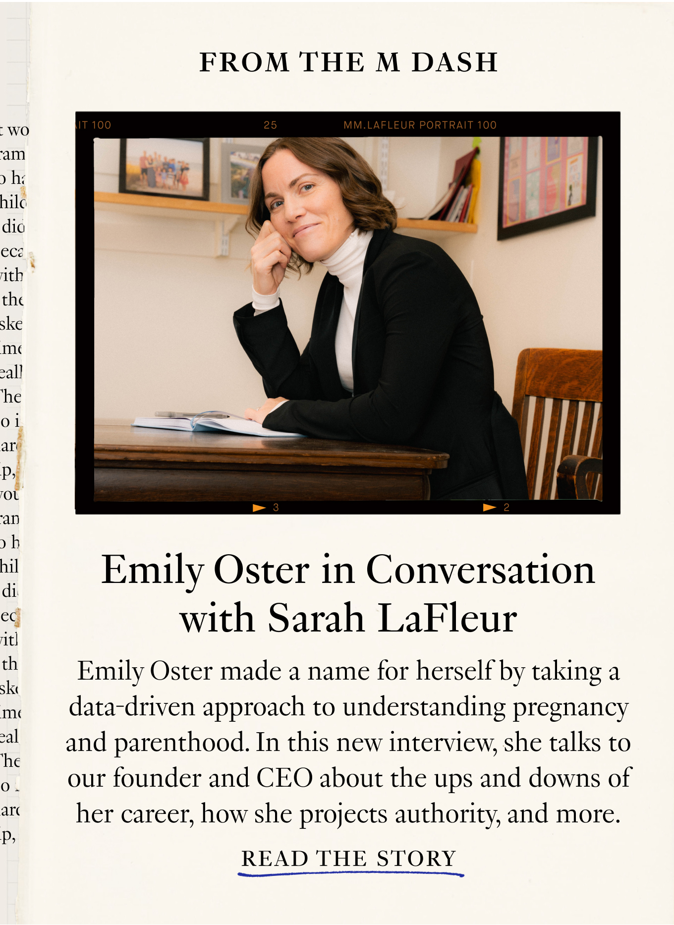 Emily Oster in Conversation with Sarah LaFleur Emily Oster made a name for herself by taking a data-driven approach to understanding pregnancy and parenthood. In this new interview, she talks to our founder and CEO about the ups and downs of her career, how she projects authority, and more. Read the Story