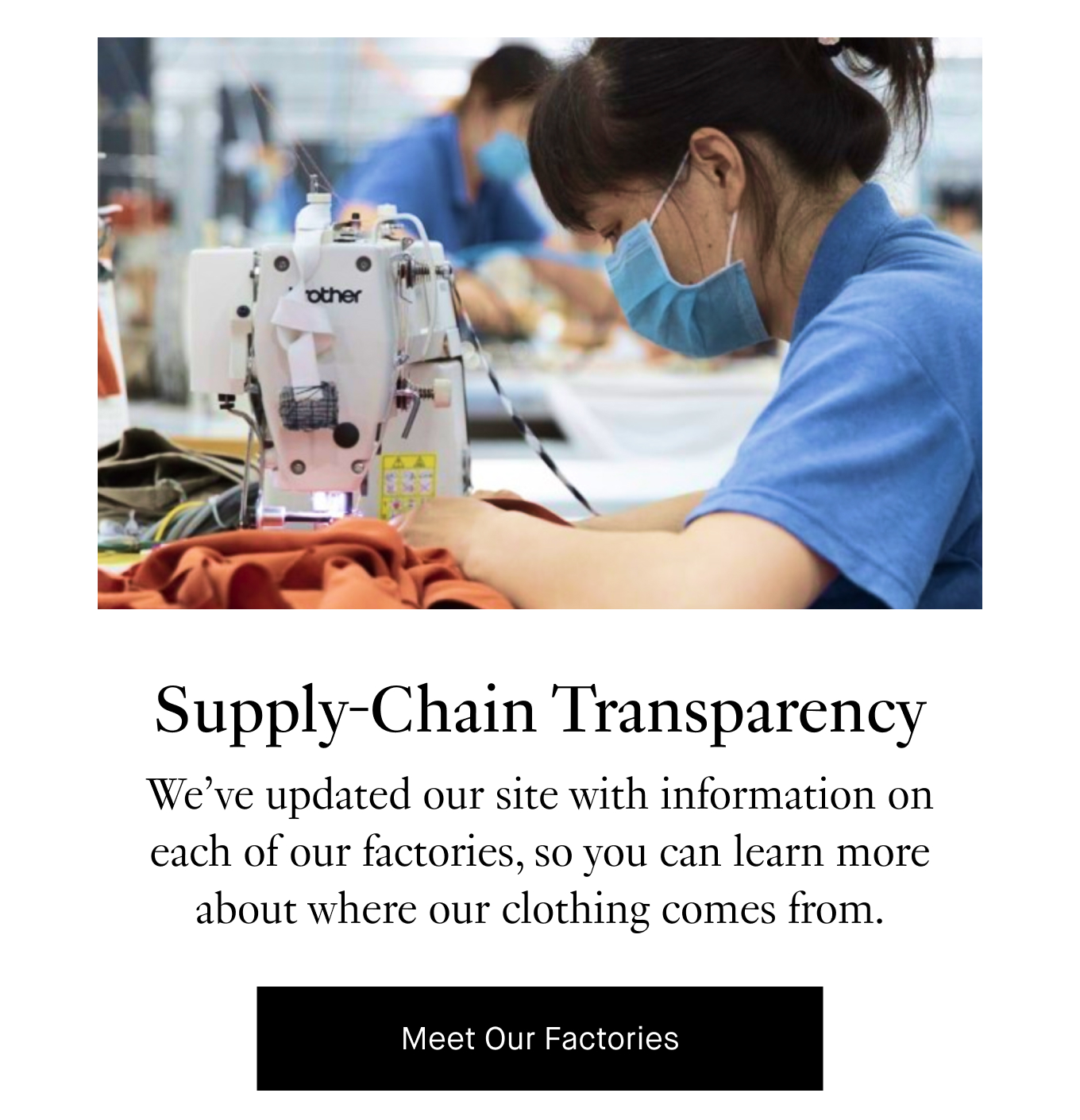 Supply-Chain Transparency: We’ve updated our site with information on each of our factories, so you can learn more about where our clothing comes from. Meet Our Factories.