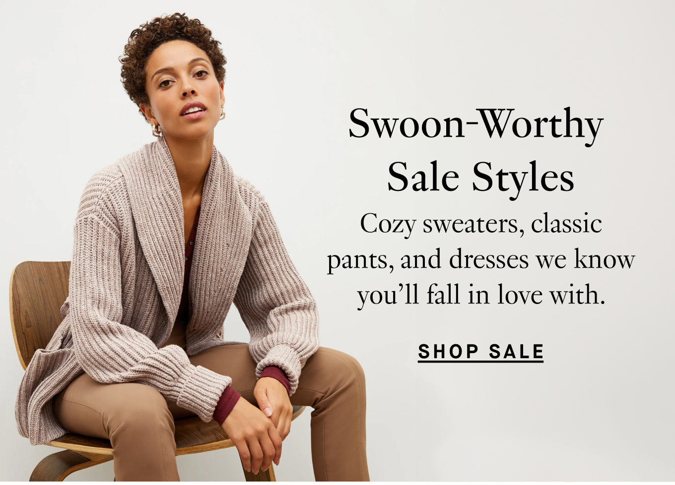 Swoon-Worthy Sale Styles: Cozy sweaters, classic pants, and dresses we know you'll fall in love with. Shop Sale.