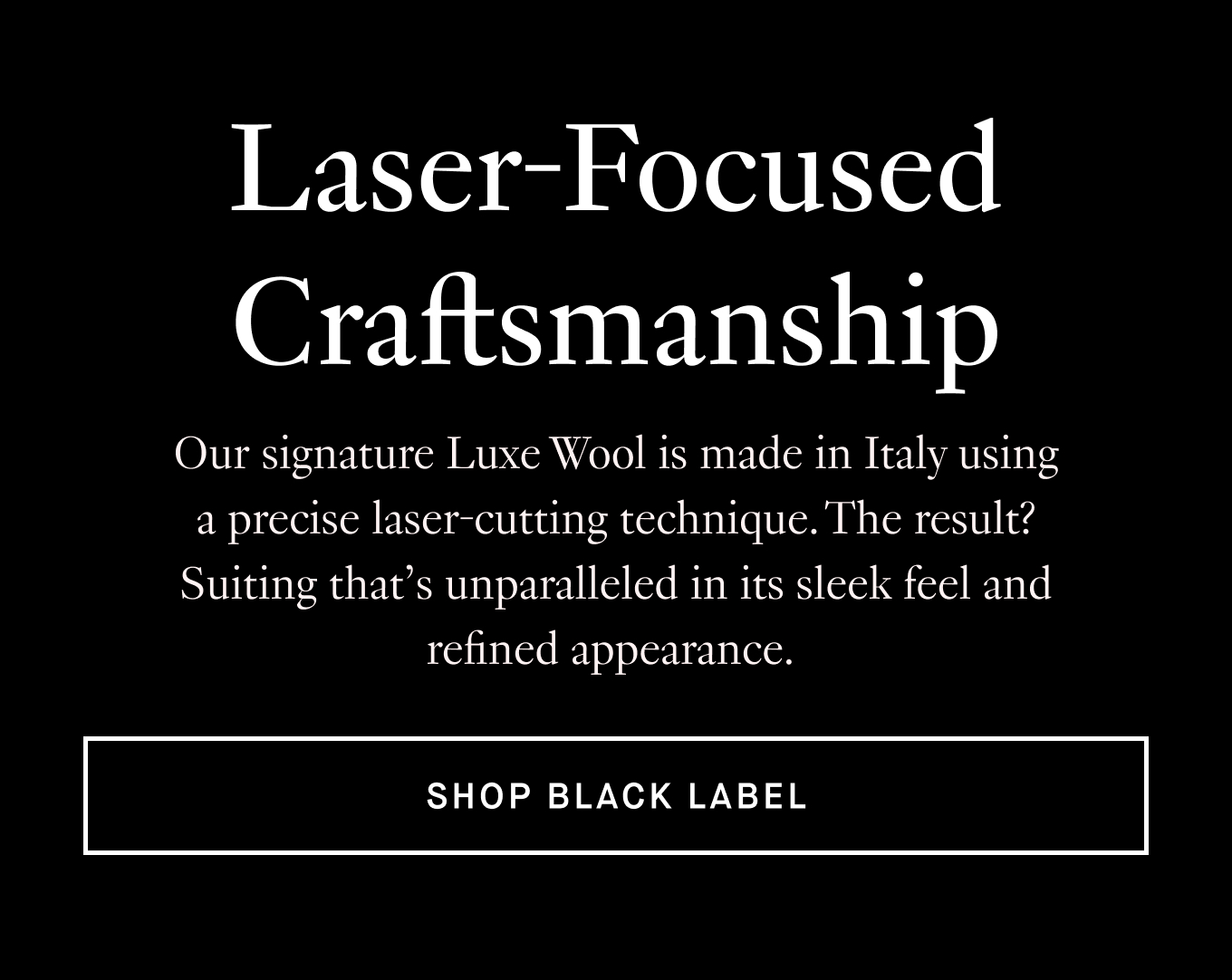 Our signature Luxe Wool is made in Italy using a precise laser-cutting technique. The result? Suiting that’s unparalleled in its sleek feel and refined appearance. Shop Black Label.