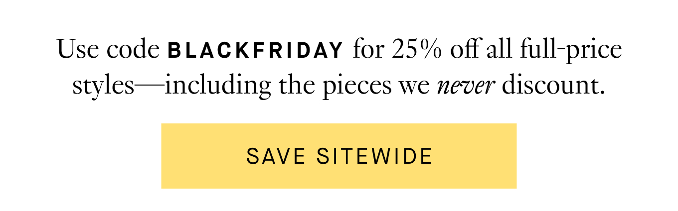 Use code BLACKFRIDAY for 25% off all full-price styles—including the pieces we never discount. Save Sitewide.