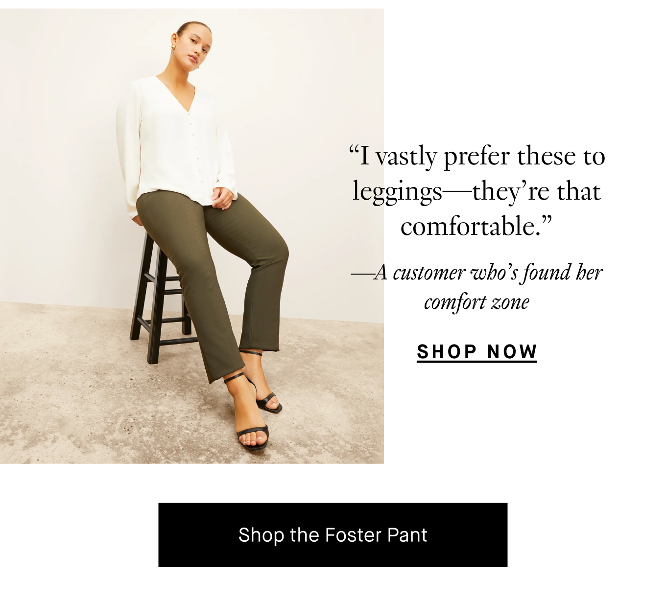 “I vastly prefer these to leggings—they’re that comfortable.” —A customer who’s found her comfort zone. Shop Now. Shop the Foster Pant.