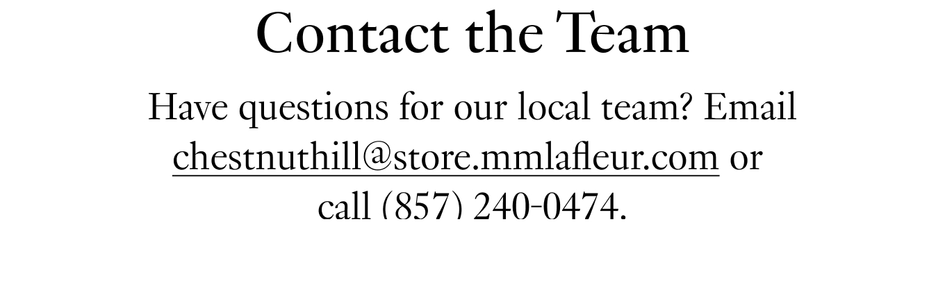 Contact the Team: Have questions for our local team? Email chestnuthill@store.mmlafleur.com or call (857) 240-0474.