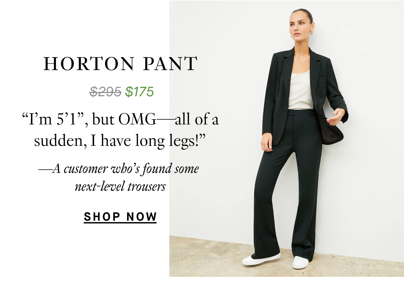 The Horton Pant: “I’m 5’1,” but OMG—all of a sudden, I have long legs!” —A customer who’s found some next-level trousers. Shop Now.