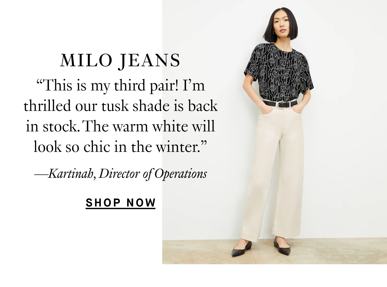 The Milo Jeans: “This is my third pair! I’m thrilled our tusk shade is back in stock. The warm white will look so chic in the winter.” —Kartinah, Director of Operations.