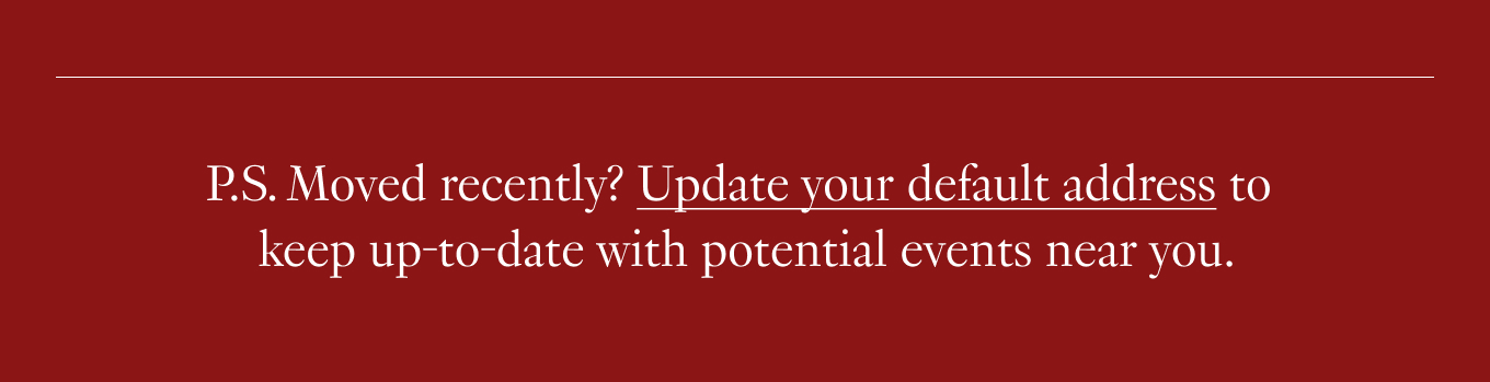 P.S. Moved recently? Update your default address to keep up-to-date with potential events near you.