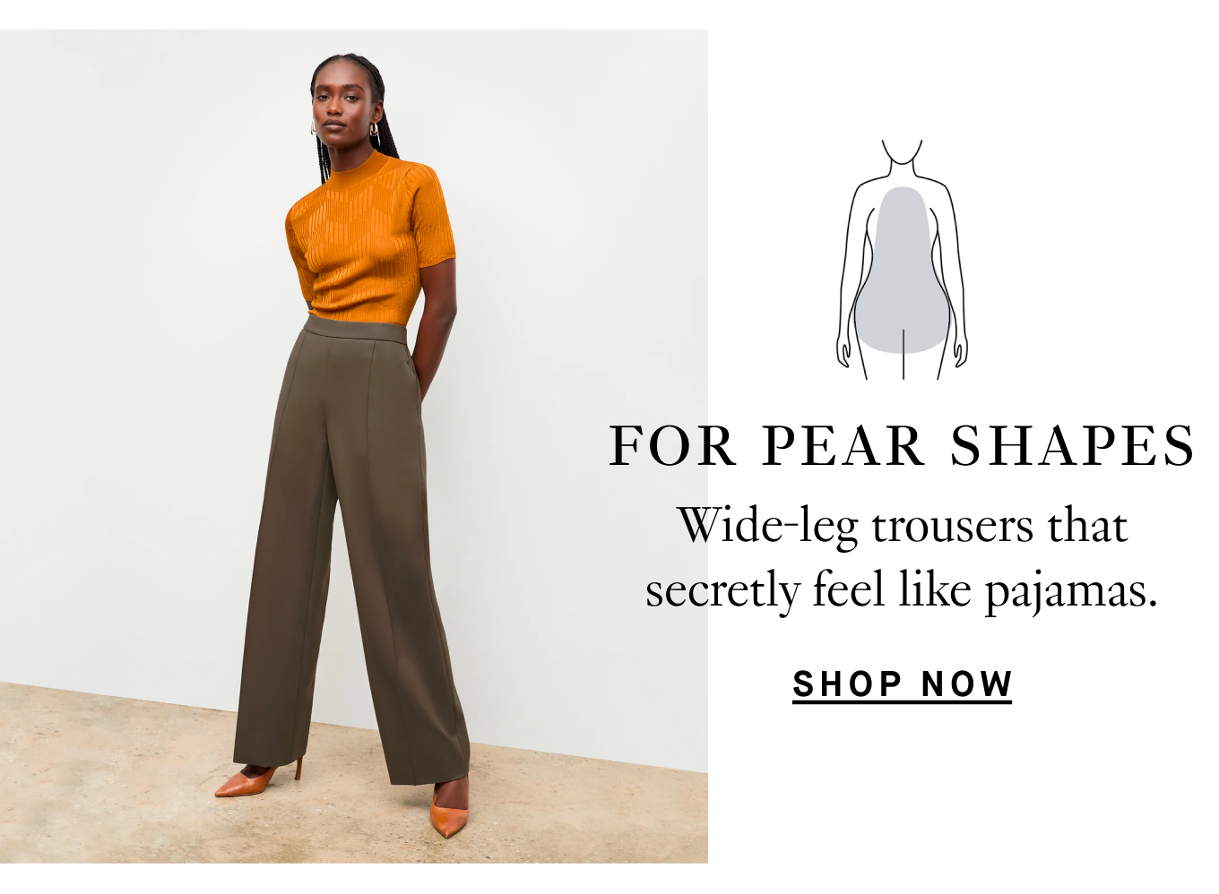 For pear shapes…Wide-leg trousers that secretly feel like pajamas. Shop Now.