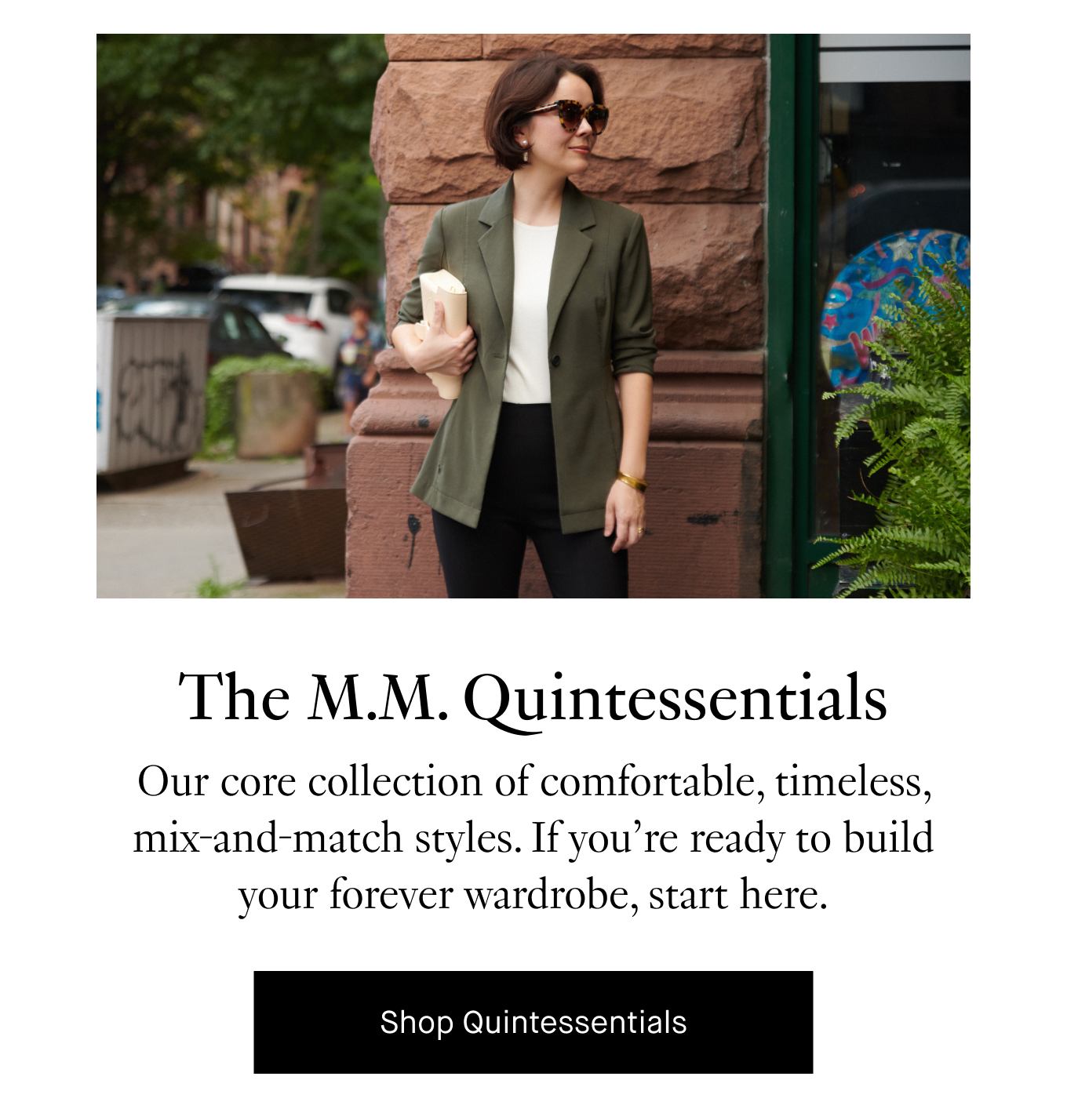 The M.M. Quintessentials: A core collection of comfortable, timeless, mix-and-match styles. If you’re ready to build your forever wardrobe, start here. Shop Quintessentials.