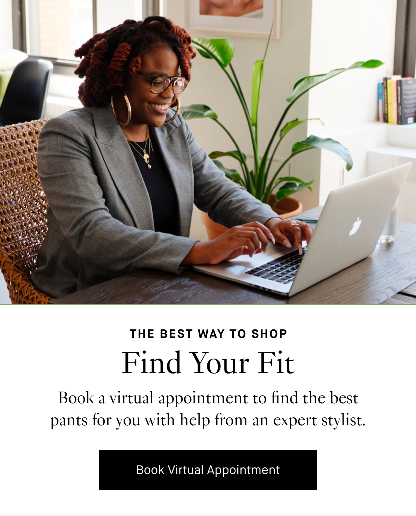 The Best Way to Shop: Find Your Fit. Book a virtual appointment to find the best pants for you with help from an expert stylist. Book Virtual Appointment.