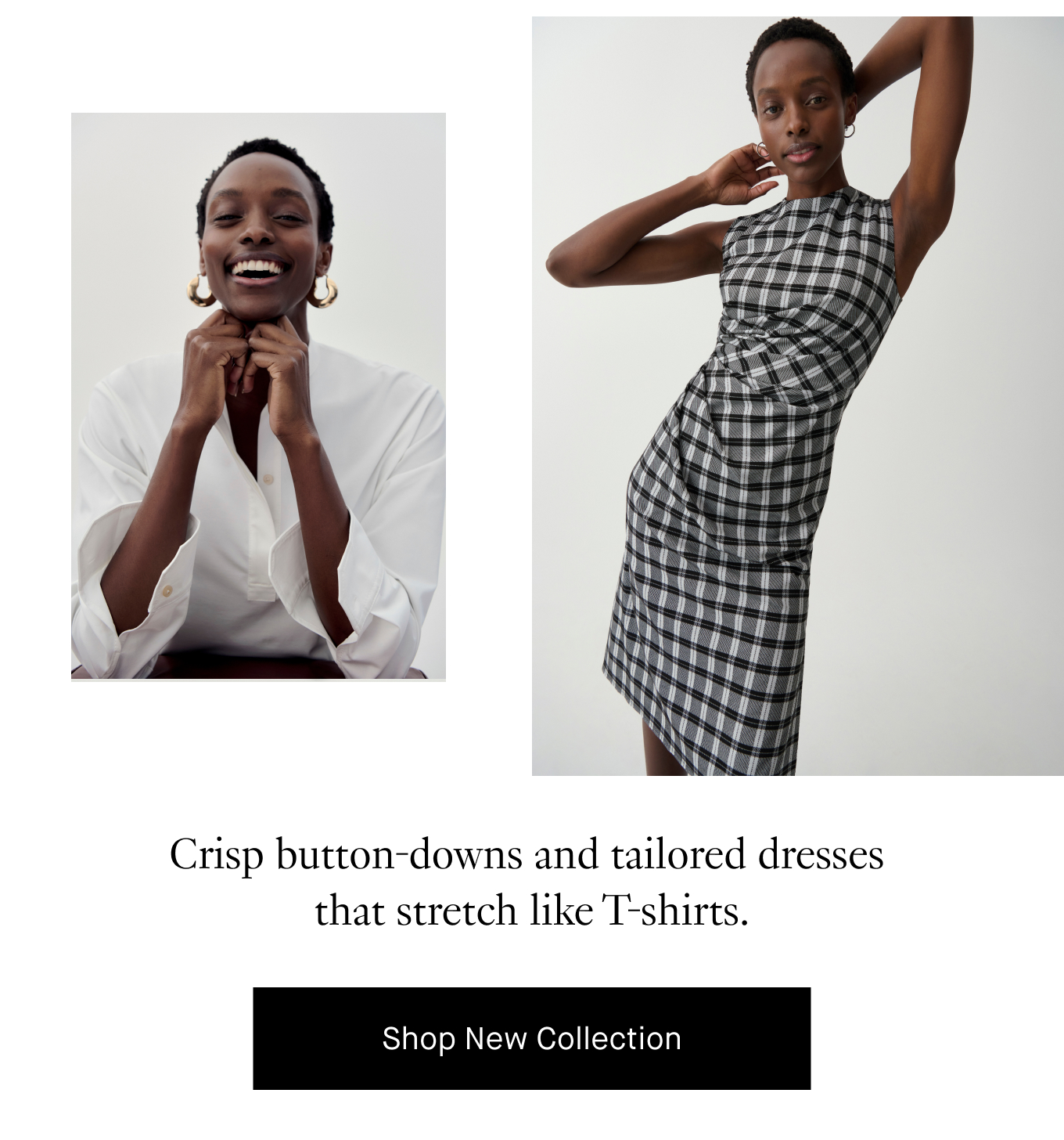 Crisp button-downs and tailored dresses that stretch like T-shirts. Shop New Collection.