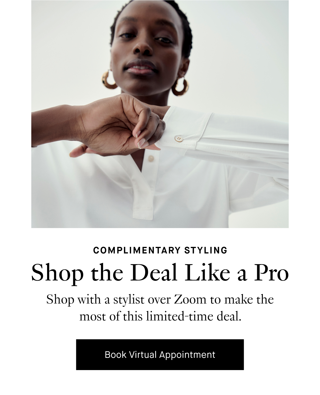 Complimentary Styling: Shop the Deal Like a Pro. Shop with a stylist over Zoom to make the most of this limited-time deal. Book Virtual Appointment.