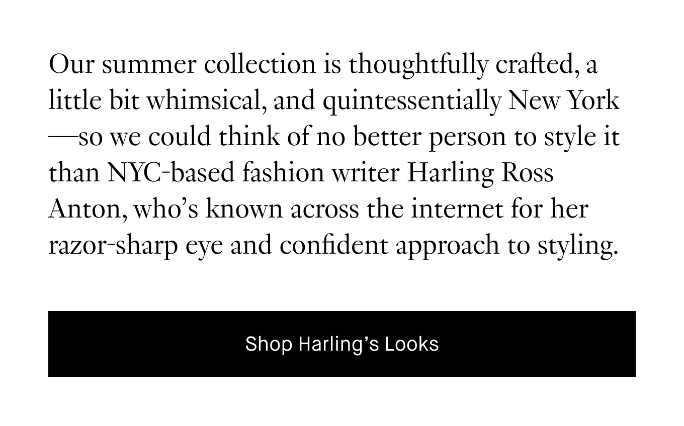 Our summer collection is thoughtfully crafted, a little bit whimsical, and quintessentially New York—so we could think of no better person to style it than NYC-based fashion writer Harling Ross Anton, who’s known across the internet for her razor-sharp eye and confident approach to styling.