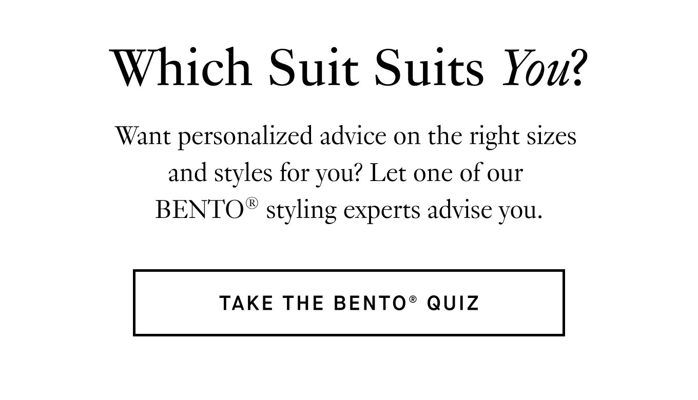 Want personalized advice on the right sizes  and styles for you? Let one of our  BENTO® styling experts advise you. Take the BENTO® Quiz.