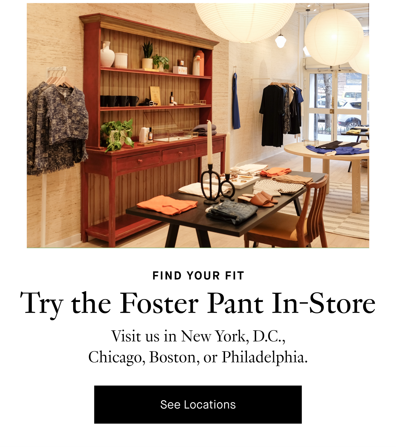 Find Your Fit: Try the Foster Pant In-Store. Visit us in New York, D.C., Chicago, Boston, or Philadelphia. See Locations.