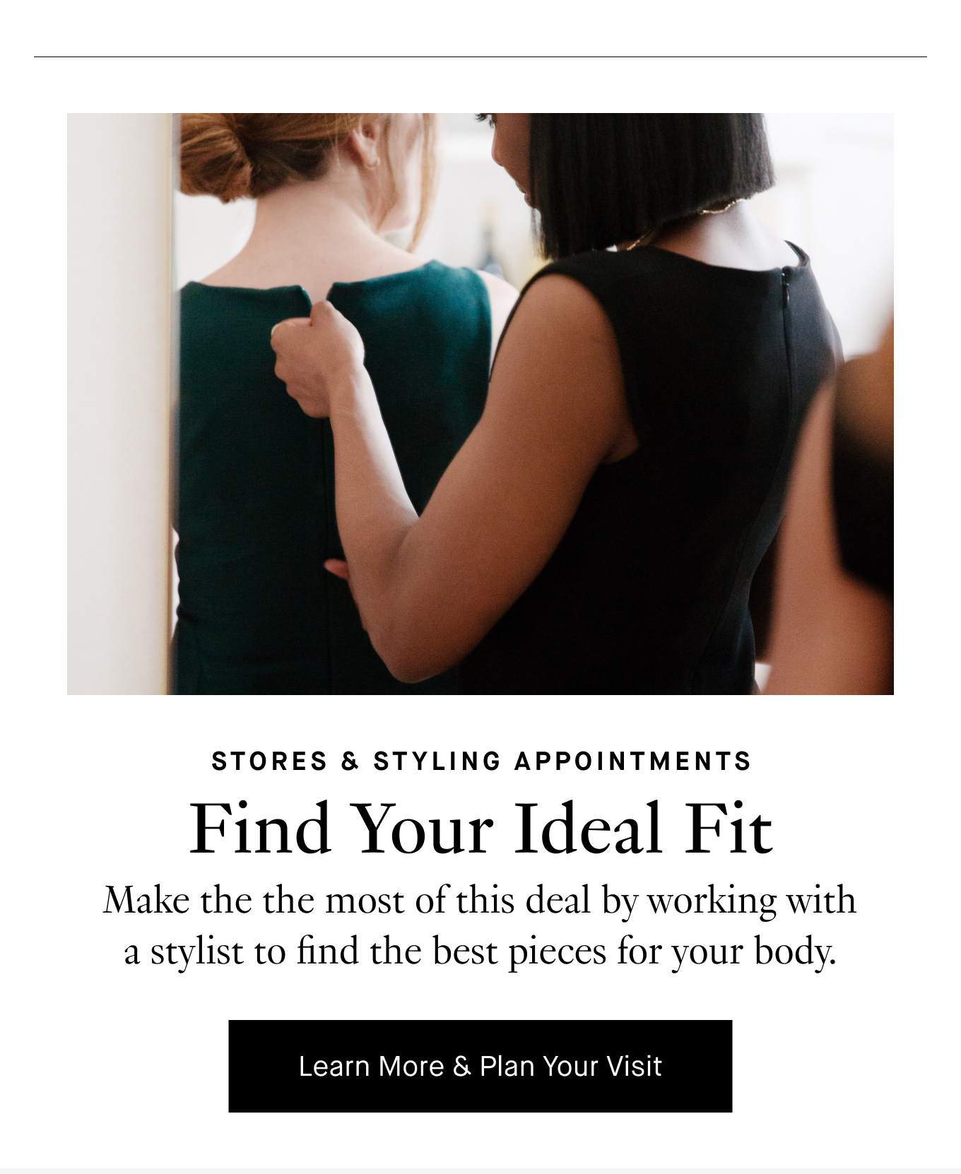 Find Your Ideal Fit: Make the the most of this deal by working with a stylist to find the best pieces for your body. Learn More & Plan Your Visit.