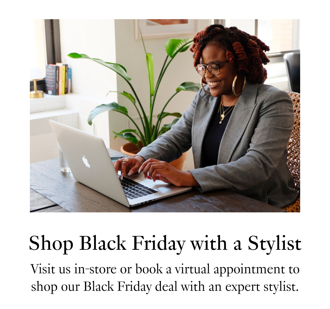 Shop Black Friday with a Stylist. Visit us in-store or book a virtual appointment to shop our Black Friday deal with an expert stylist.