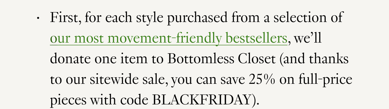 First, for each style purchased from a selection of our most movement-friendly bestsellers, we’ll donate one item to Bottomless Closet (and thanks to our sitewide sale, you can save 25% on full-price pieces with code BLACKFRIDAY).