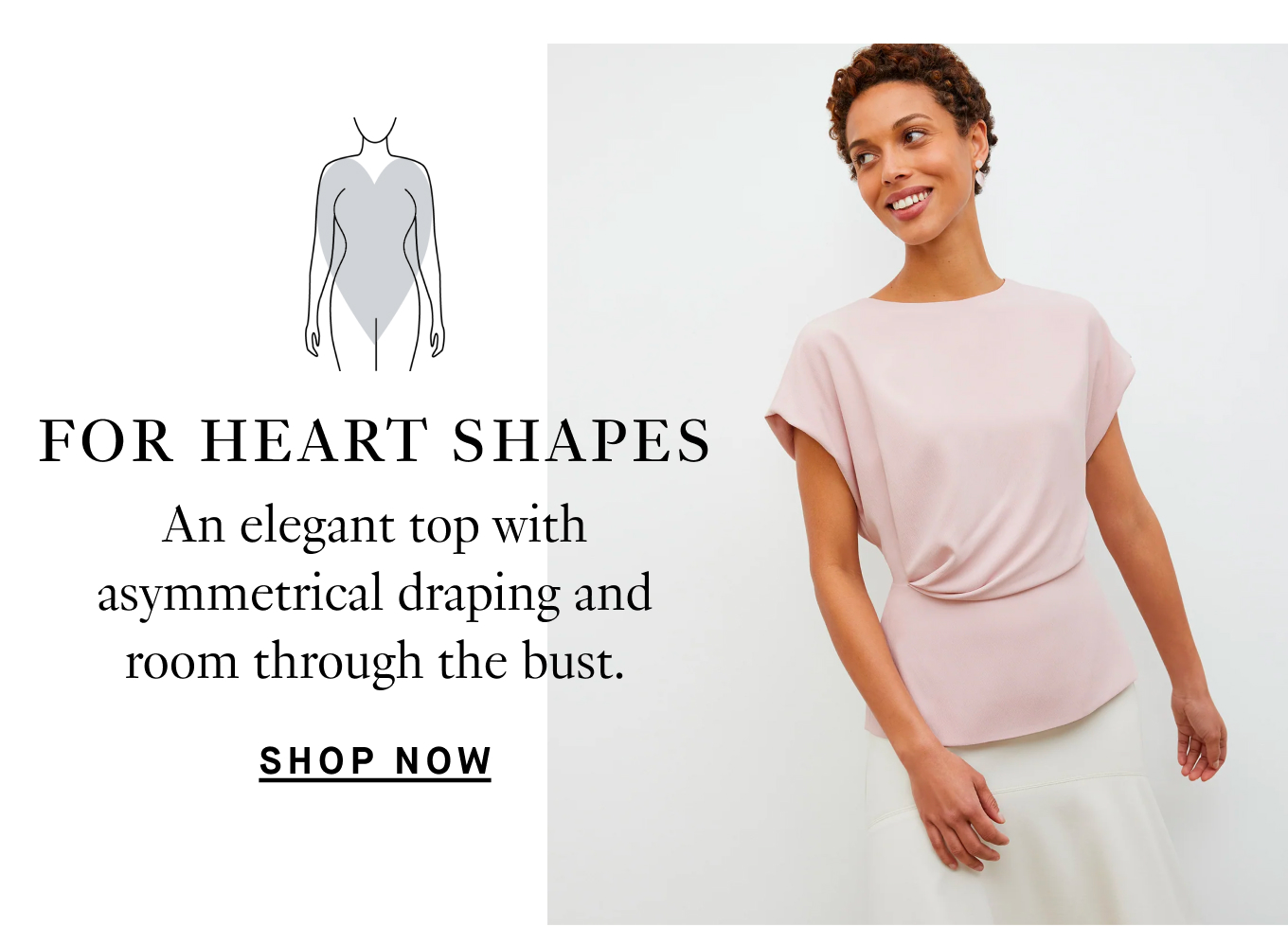 For heart shapes…An elegant top with asymmetrical draping and room through the bust. Shop Now.