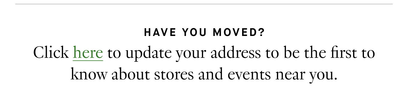 Have you moved? Click here to update your address to be the first to know about stores and events near you.