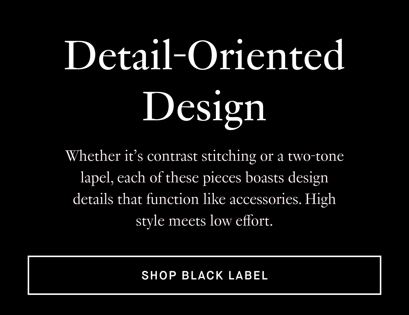 Whether it’s contrast stitching or a two-tone lapel, each of these pieces boasts design details that function like accessories. High style meets low effort. Shop Black Label.