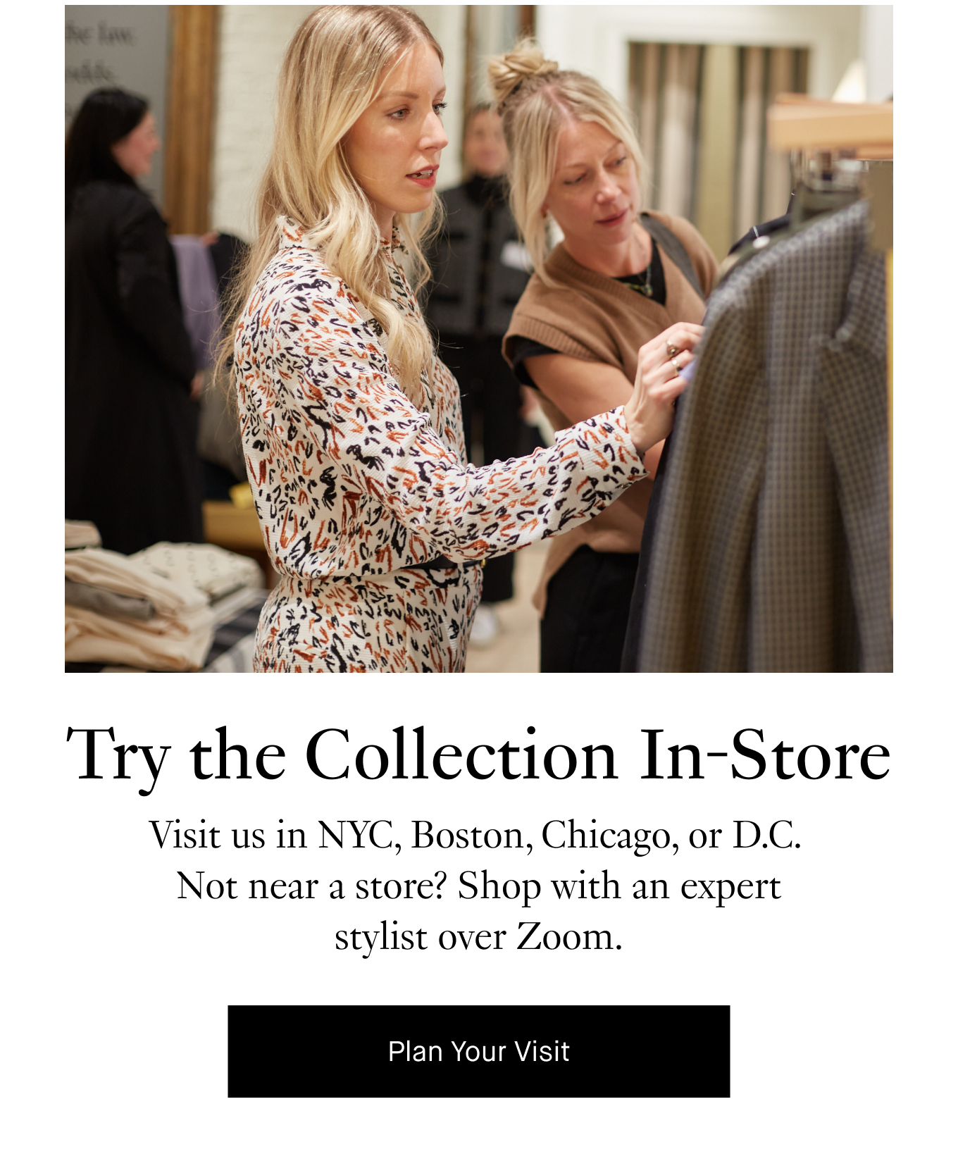 Try the Collection In-Store: Visit us in NYC, Boston, Chicago, or D.C.  Not near a store? Shop with an expert stylist over Zoom. Plan Your Visit.