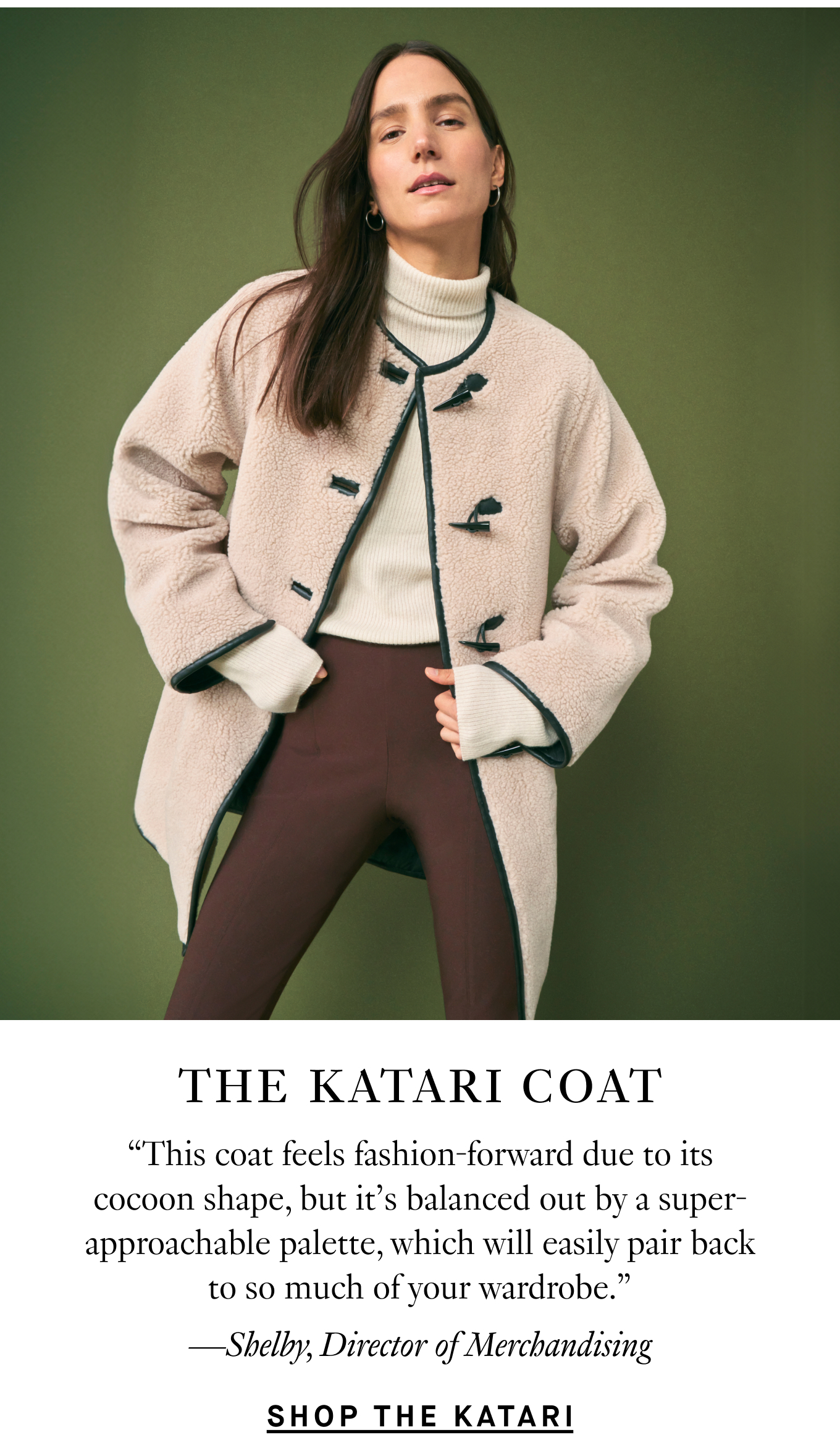 The Katari Coat: “This coat feels fashion-forward due to its cocoon shape, but it’s balanced out by a super-approachable palette, which will easily pair back to so much of your wardrobe.” —Shelby, Director of Merchandising. Shop the Katari.