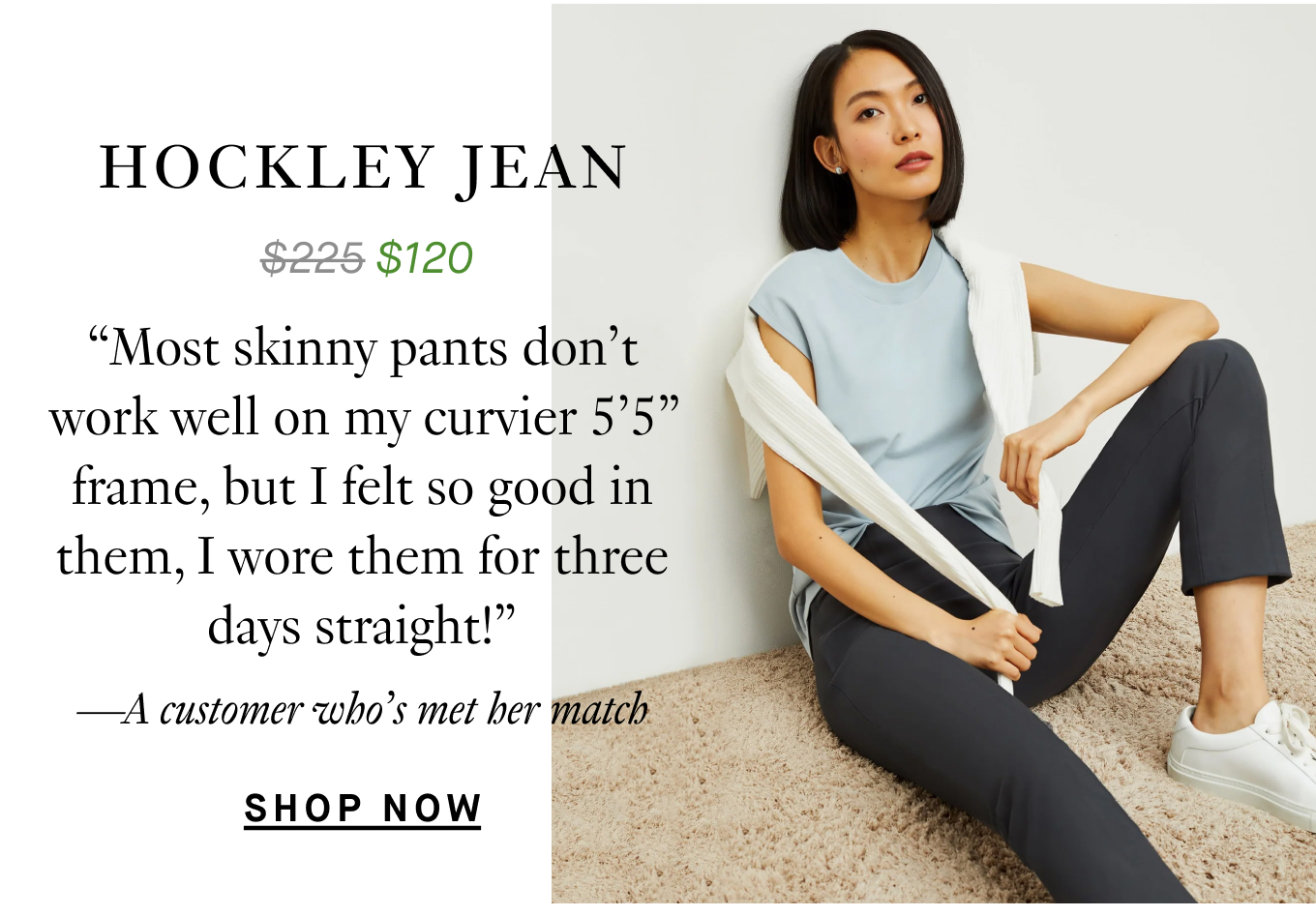 The Hockley Jean: “Most skinny pants don’t work well on my curvier 5’5” frame, but I felt so good in them, I wore them for three days straight!” —A customer who’s met her match. Shop Now.