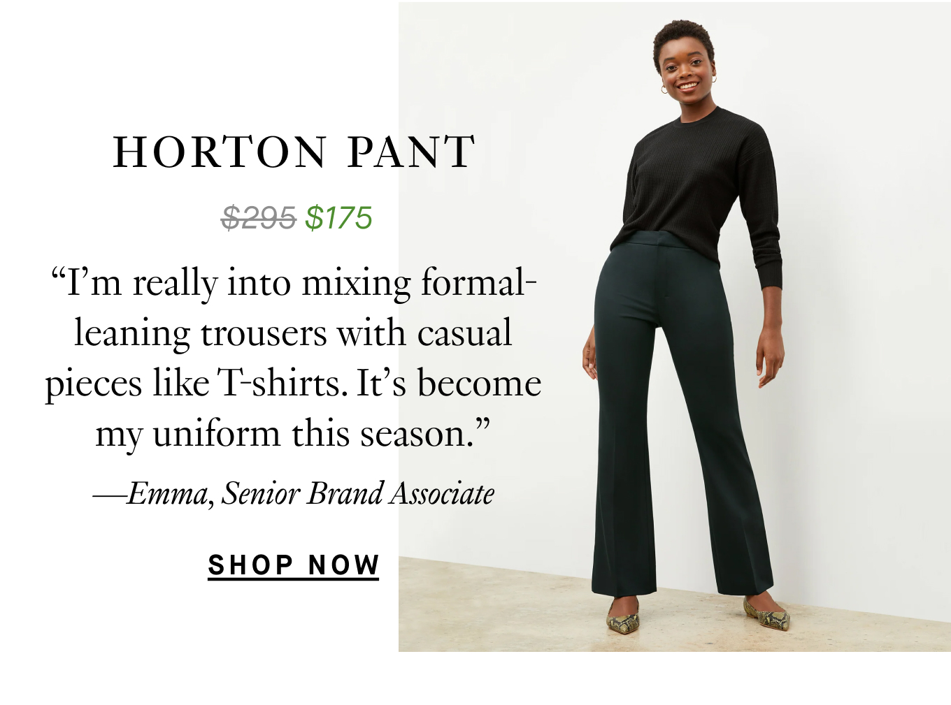 The Horton Pant: “I’m really into mixing formal-leaning trousers with casual pieces like T-shirts. It’s become my uniform this season.” —Emma, Senior Brand Associate.