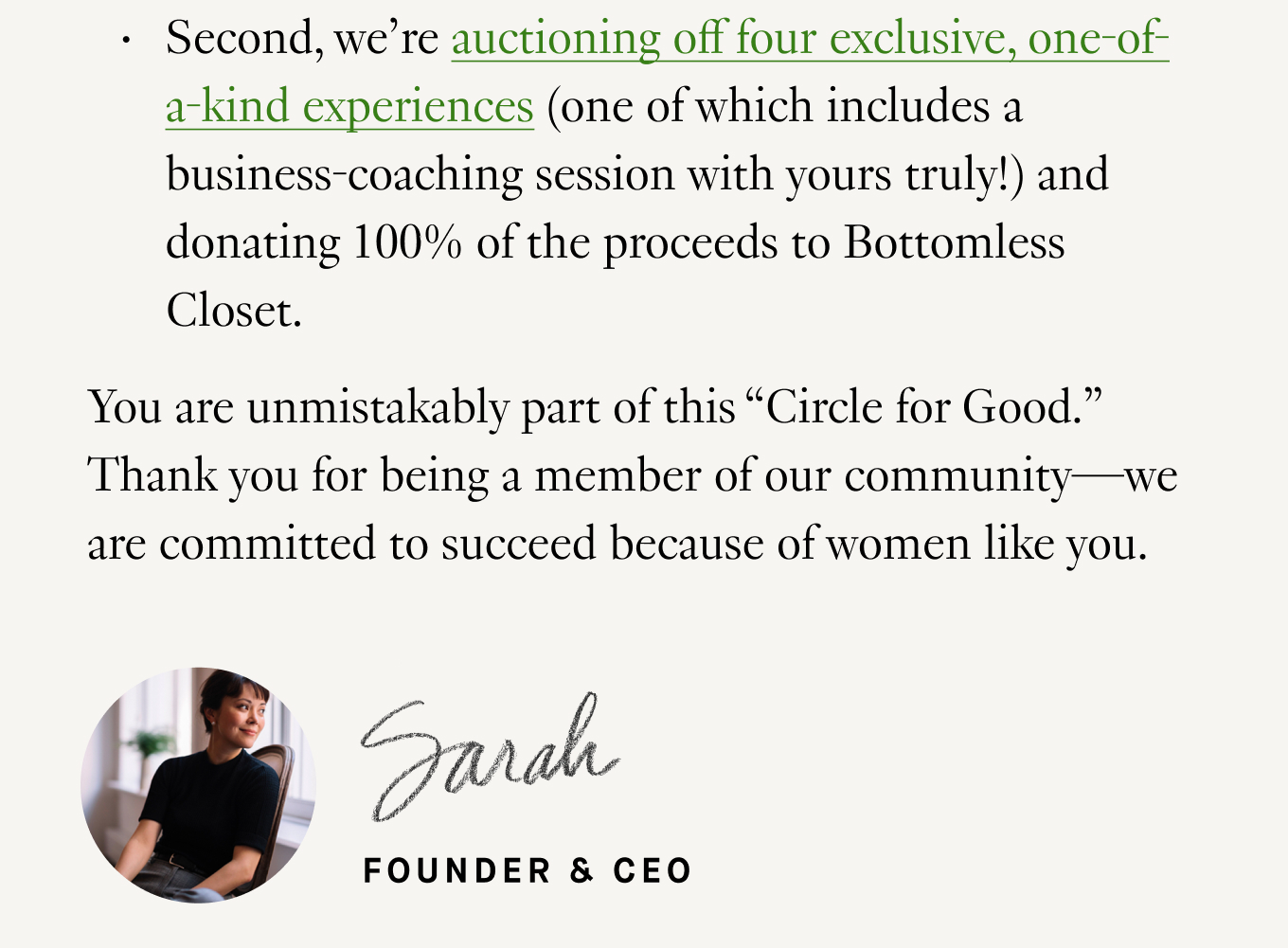 Second, we’re auctioning off four exclusive, one-of-a-kind experiences (one of which includes a business-coaching session with yours truly!) and donating 100% of the proceeds to Bottomless Closet. You are unmistakably part of this “Circle for Good.” Thank you for being a member of our community—we are committed to succeed because of women like you. Warmly, Sarah LaFleur.