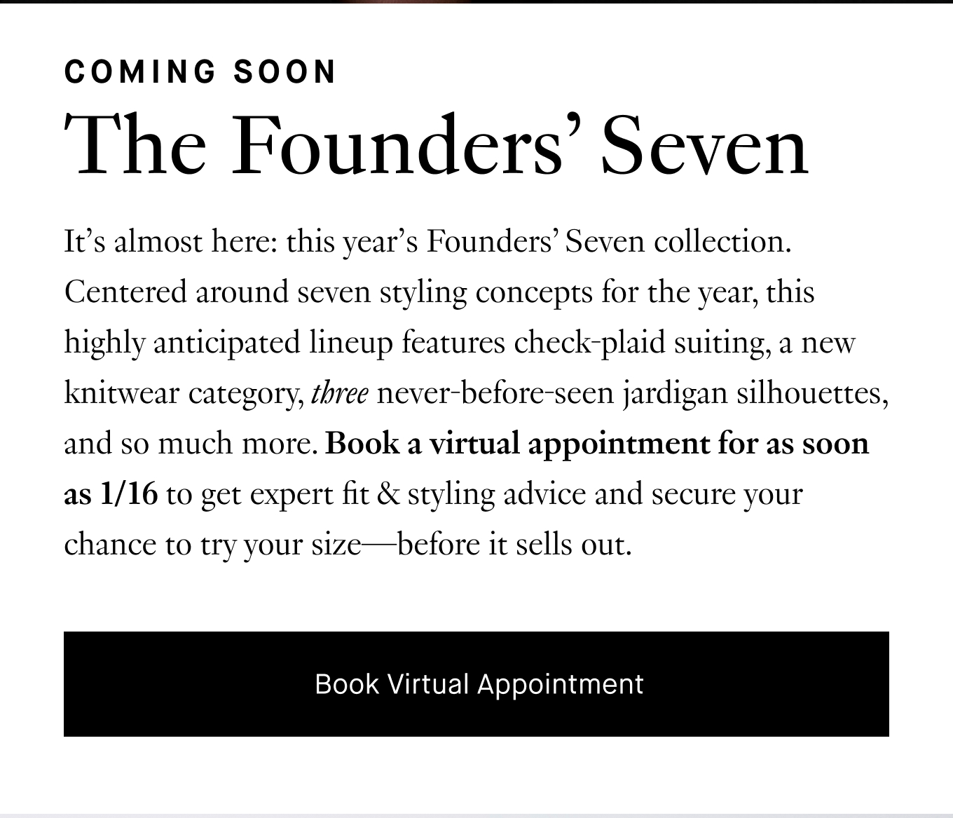 It's almost here: this year's Founders' Seven collection. Centered around seven styling concepts for the year, this highly anticipated lineup features check-plaid suiting, a new knitwear category, three never-before-seen jardigan silhouettes, and so much more. Book a virtual appointment for as soon as 1/16 to get expert fit & styling advice and secure your chance to try your size—before it sells out. Book Virtual Appointment.