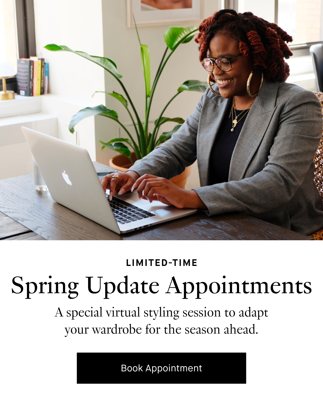 Limited-Time: Spring Update Appointments. A special virtual styling session to adapt your wardrobe for the season ahead. Book Appointment.