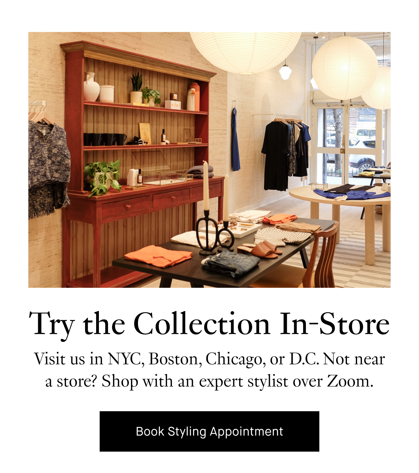 Try the Collection In-Store: Visit us in NYC, Boston, Chicago, or D.C. Not near a store? Shop with an expert stylist over Zoom. Book Styling Appointment.