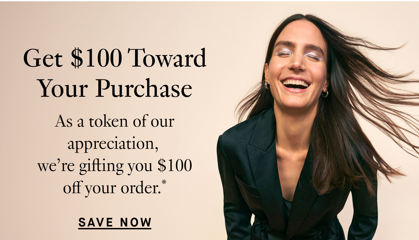 Get $100 Toward Your Purchase: As a token of our appreciation, we’re gifting you $100 off your order.* Save Now.