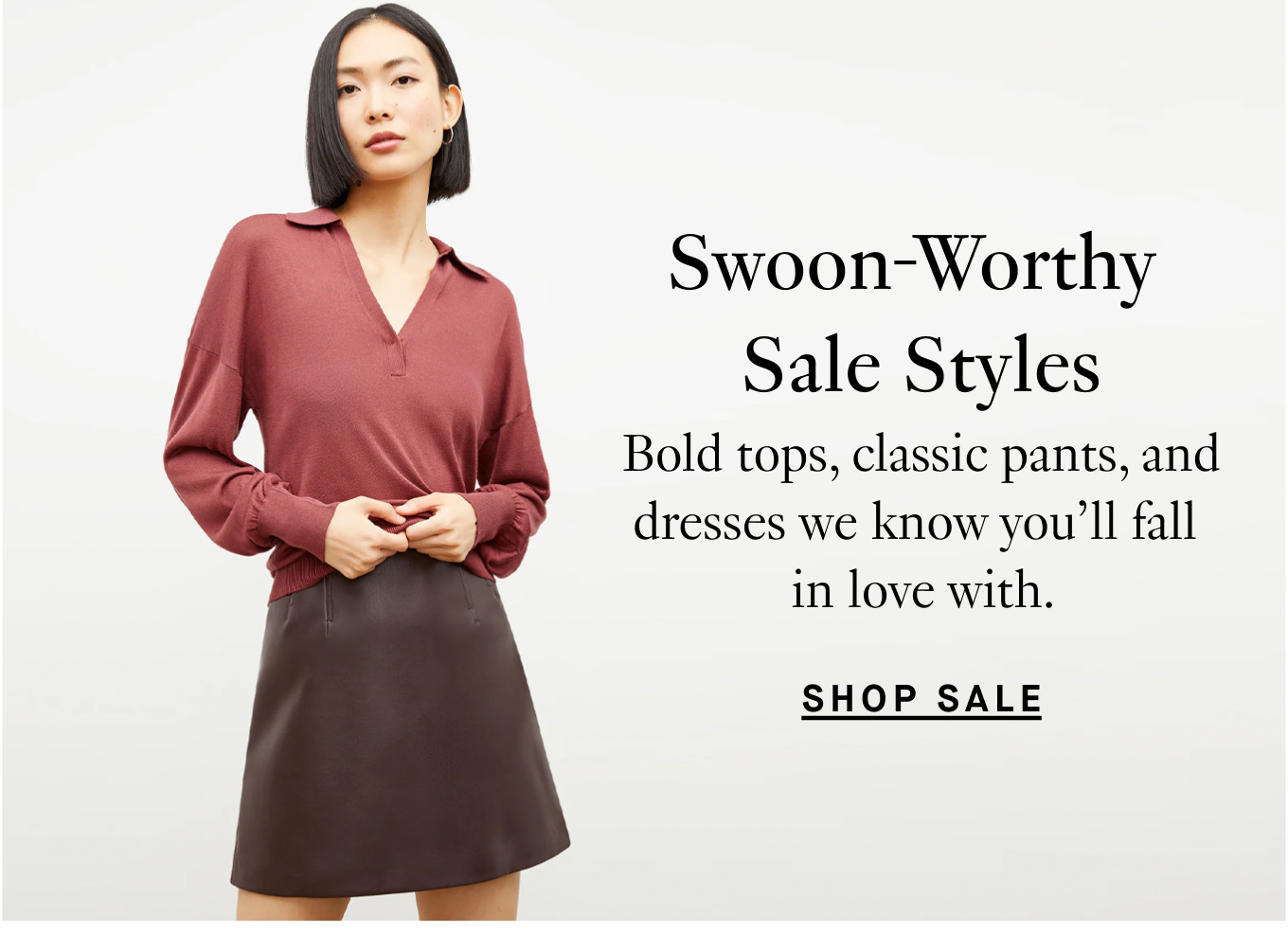 Swoon-Worthy Sale Styles: Bold tops, classic pants, and dresses we know you'll fall in love with. Shop Sale.