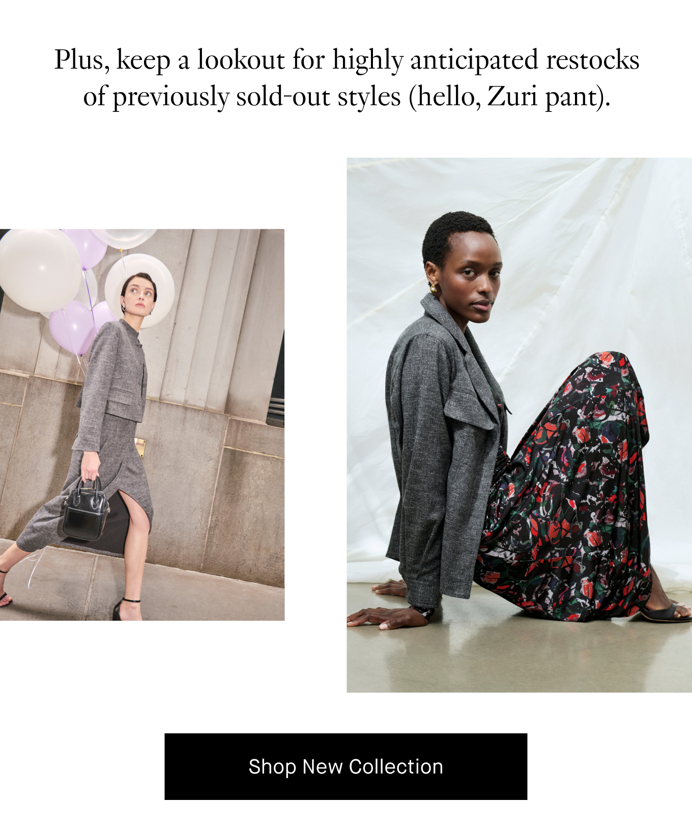 Plus, keep a lookout for highly anticipated restocks of previously sold-out styles (hello, Zuri pant). Shop New Collection.