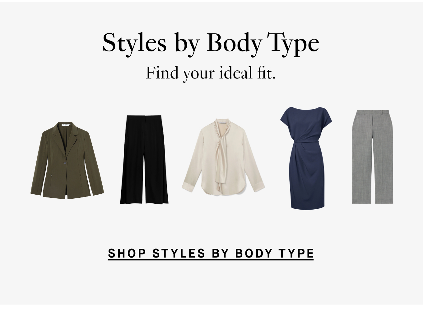 Styles by Body Type: Find your ideal fit. Shop Styles by Body Type.