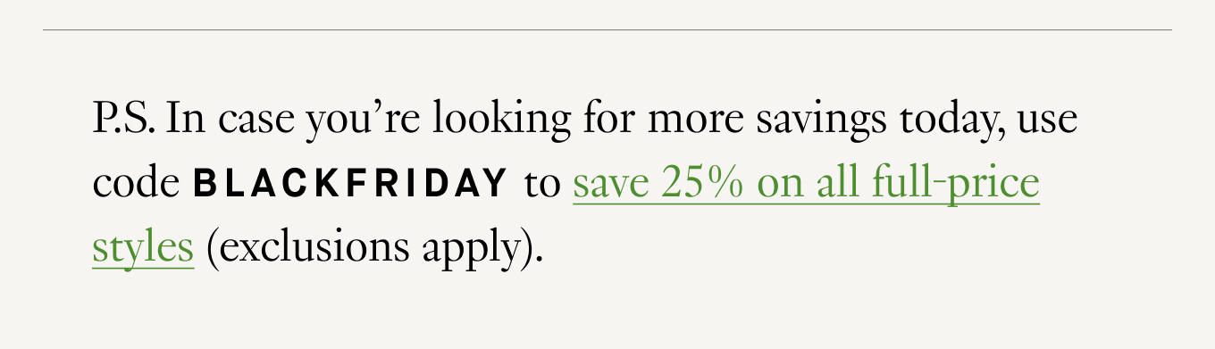 P.S. In case you’re looking for more savings today, use code BLACKFRIDAY to save 25% on all full-price styles (exclusions apply).