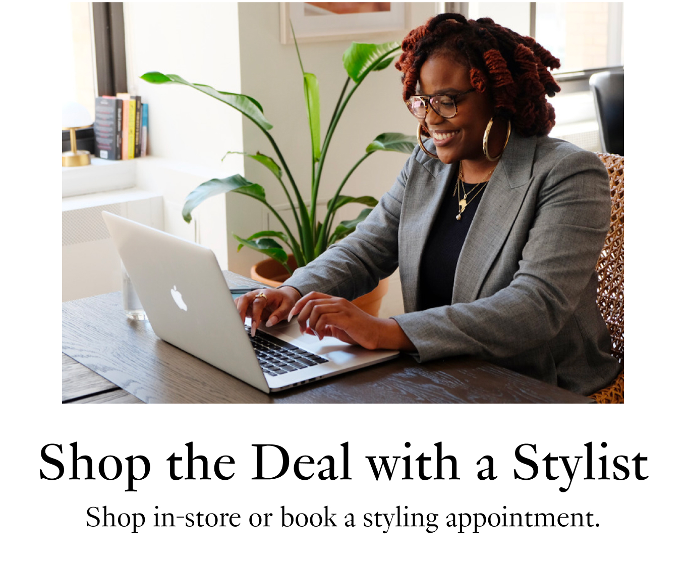 Shop the Deal with a Stylist Shop in-store or book a styling appointment. Book a Virtual Appointment.