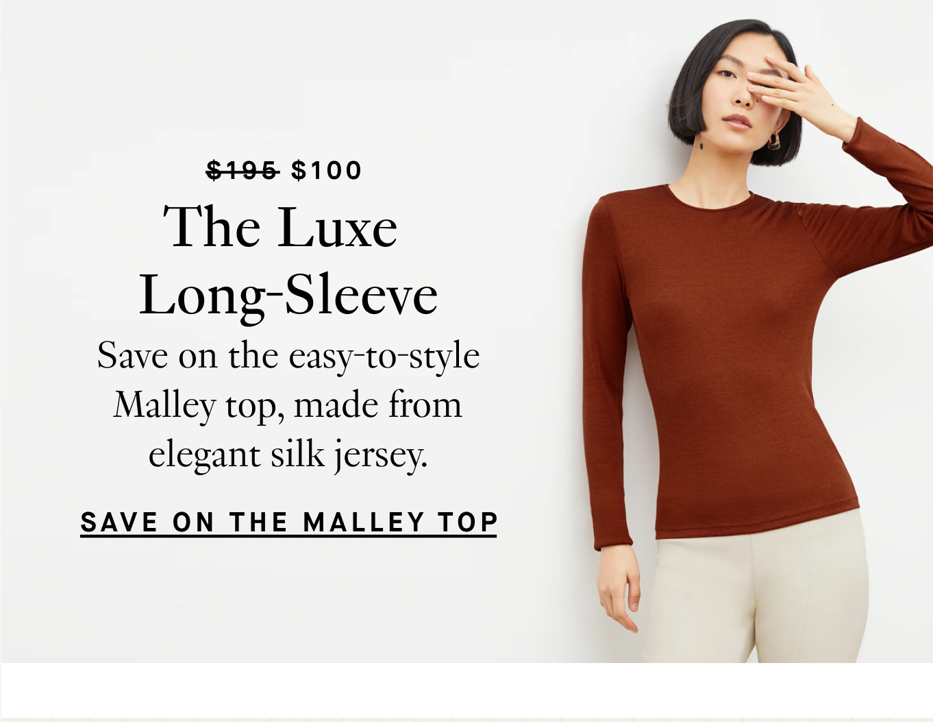 Was $195, Now $100. The Luxe Long-Sleeve. Save on the easy-to-style Malley top, made from elegant silk jersey. Save on the Malley Top.