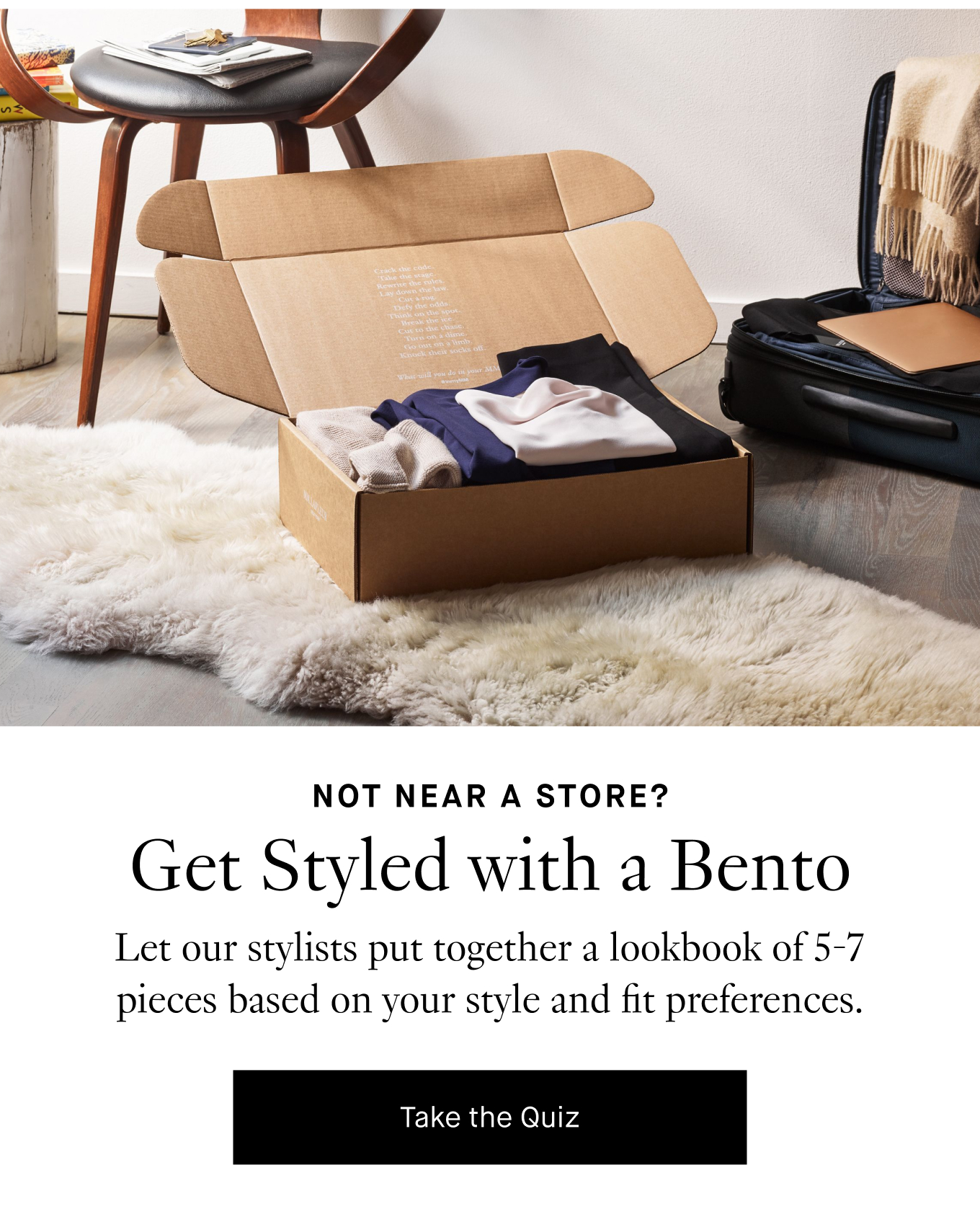 Not Near a Store? Get Styled with a Bento. Let our stylists put together a lookbook of 5-7 pieces based on your style and fit preferences. Take the Quiz.