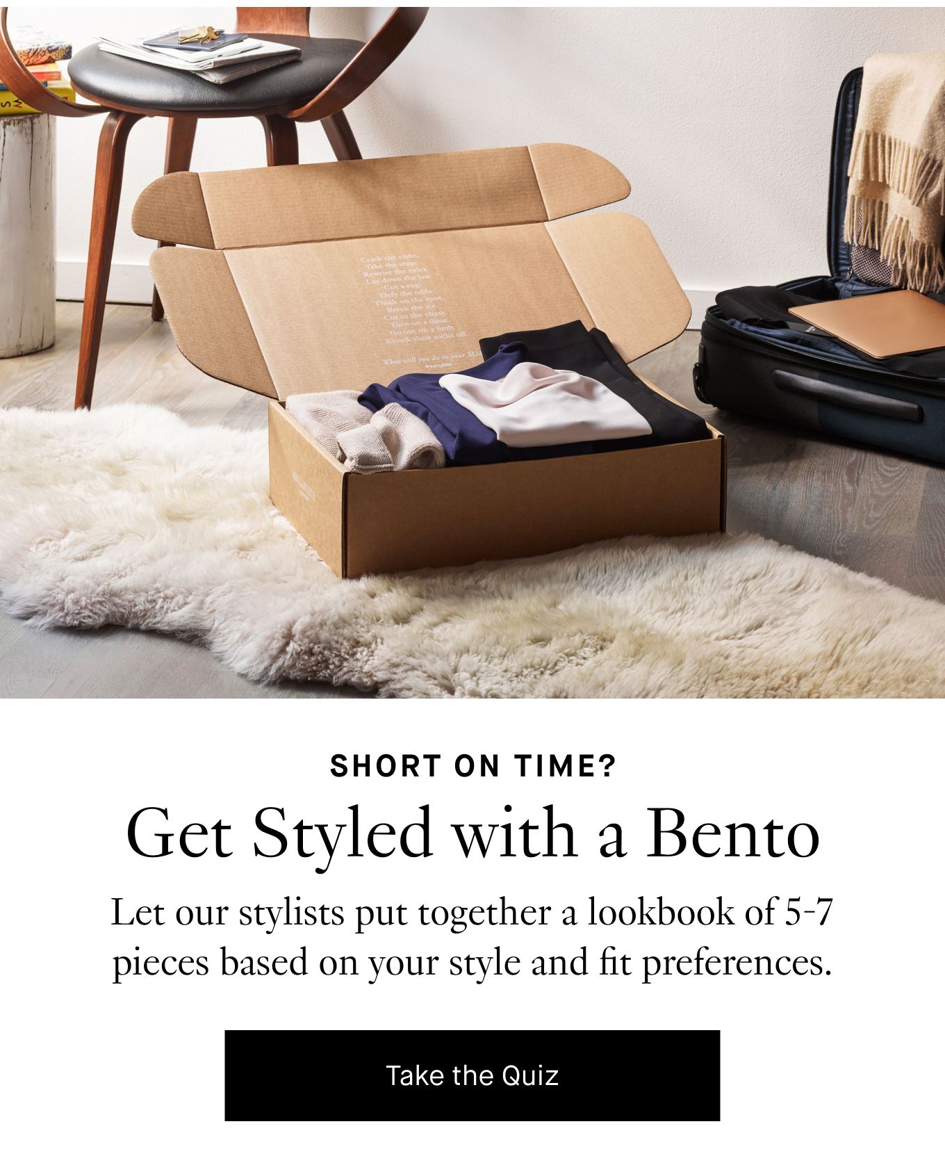 Short on Time? Get Styled with a Bento. Let our stylists put together a lookbook of 5-7 pieces based on your style and fit preferences. Take the Quiz.