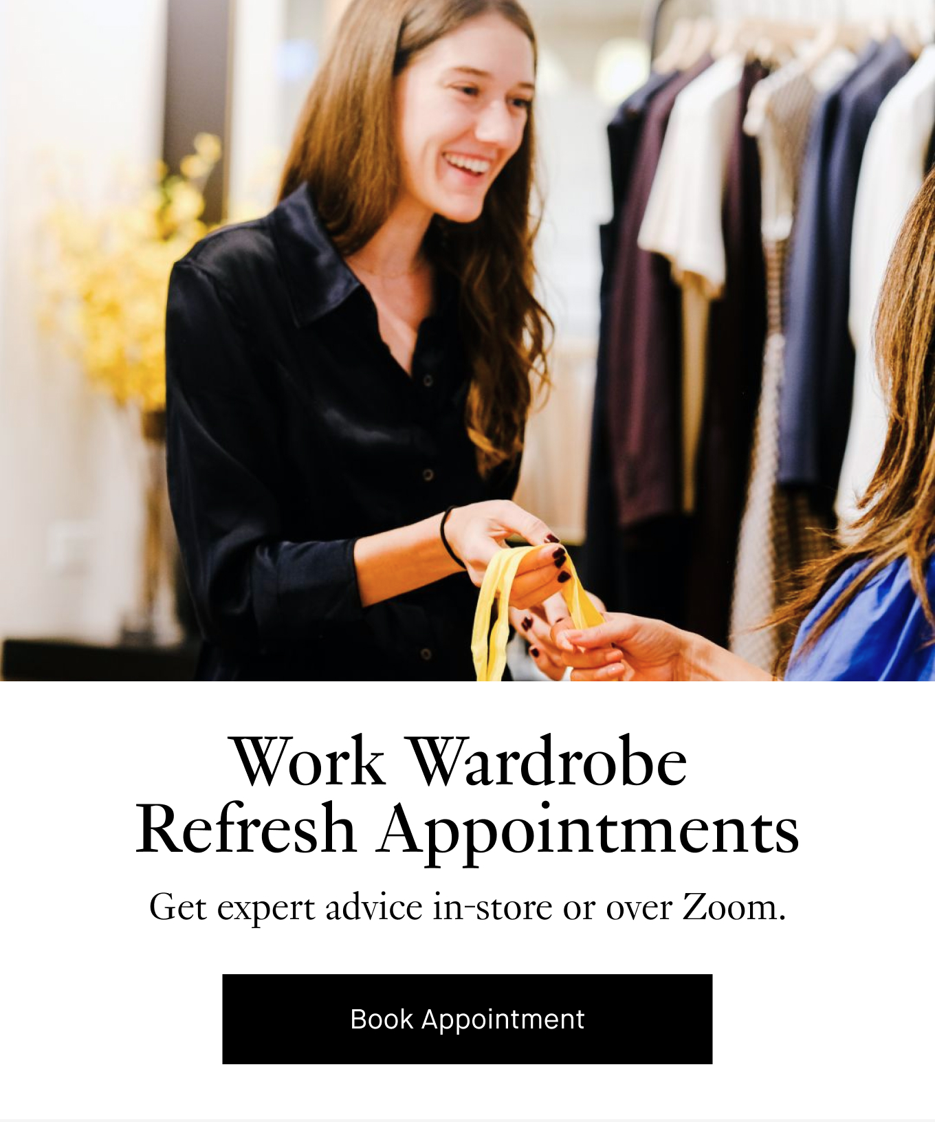 Work Wardrobe  Refresh Appointments: Get expert advice in-store or over Zoom. Book Appointment.