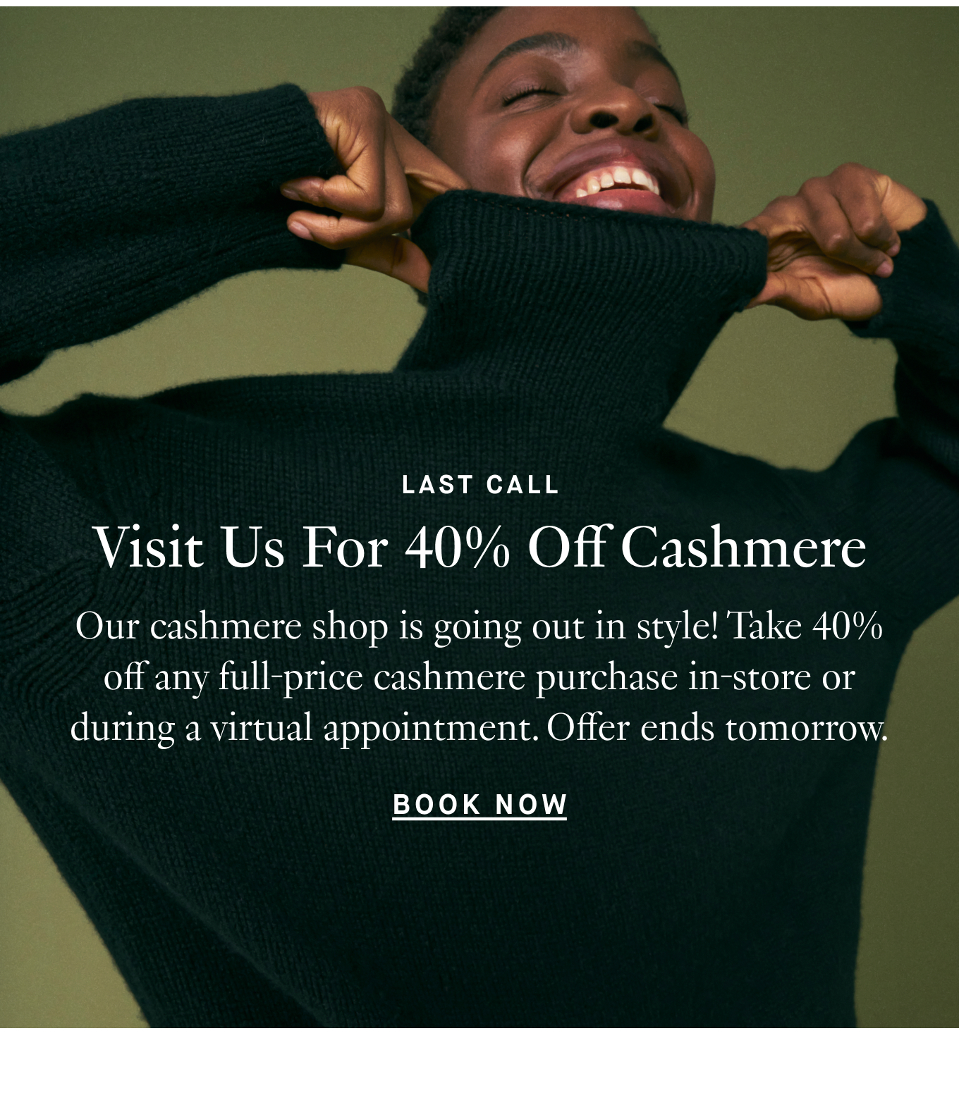 Last Call: Visit Us For 40% Off Cashmere. Our cashmere shop is going out in style! Take 40% off any full-price cashmere purchase in-store or during a virtual appointment. Offer ends tomorrow. Plan Your Visit.