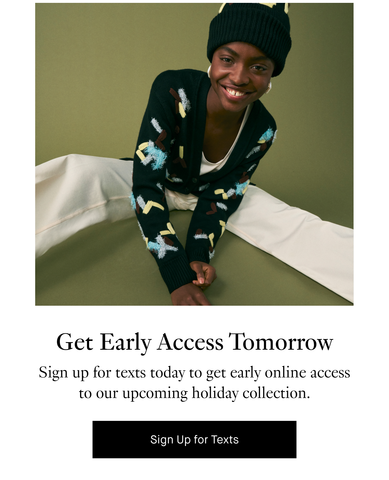 Get Early Access Tomorrow: Sign up for texts today to get early online access to our upcoming holiday collection. Sign Up for Texts.