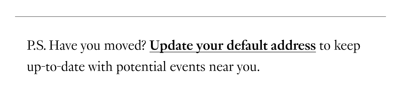 P.S. Have you moved? Update your default address to keep up-to-date with potential events near you.