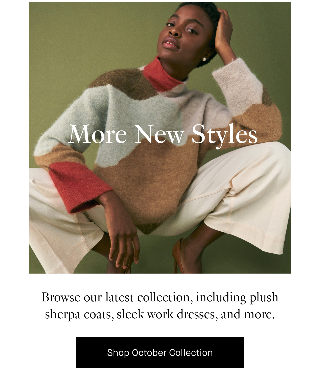 More New Styles Browse our latest collection, including plush sherpa coats, sleek work dresses, and more. Shop October Collection