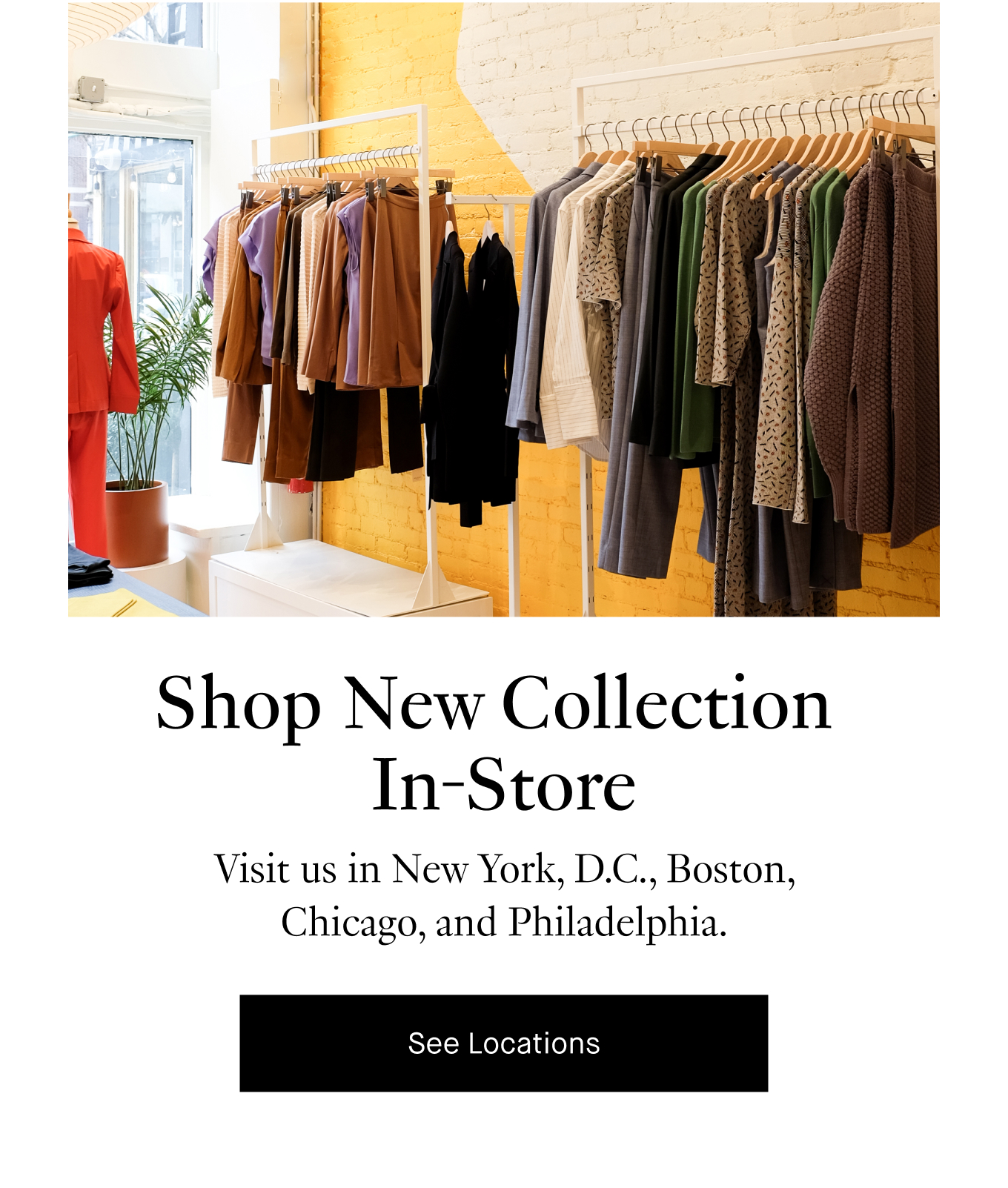 Shop New Collection  In-Store: Visit us in New York, D.C., Boston, Chicago, and Philadelphia. See Locations.